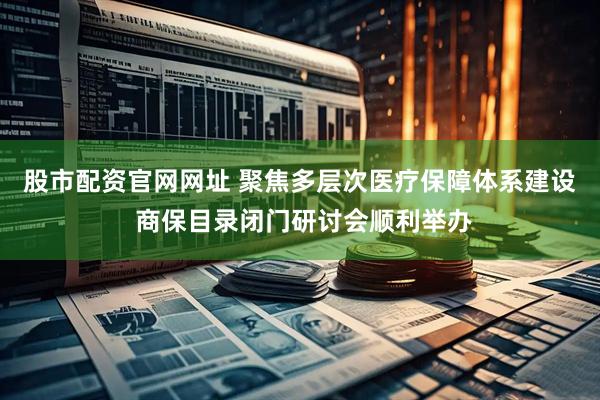 股市配资官网网址 聚焦多层次医疗保障体系建设 商保目录闭门研讨会顺利举办