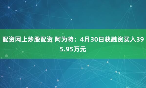 配资网上炒股配资 阿为特：4月30日获融资买入395.95万元