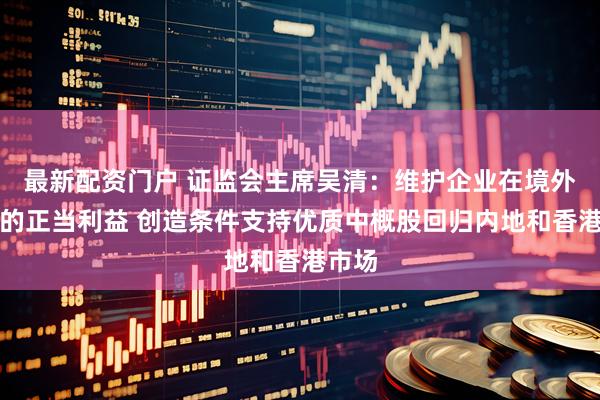 最新配资门户 证监会主席吴清：维护企业在境外市场的正当利益 创造条件支持优质中概股回归内地和香港市场