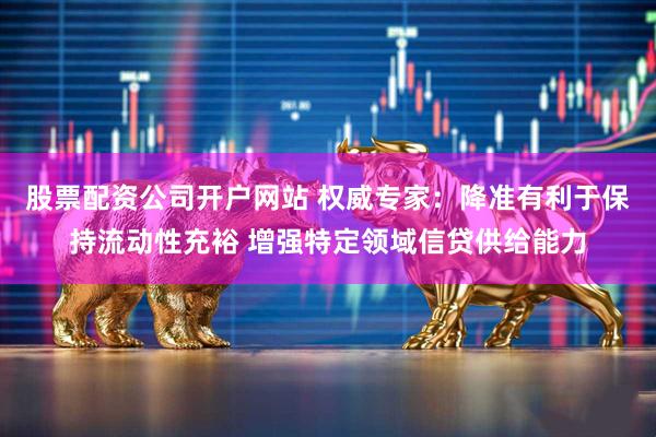 股票配资公司开户网站 权威专家：降准有利于保持流动性充裕 增强特定领域信贷供给能力