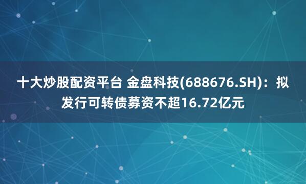 十大炒股配资平台 金盘科技(688676.SH)：拟发行可转债募资不超16.72亿元