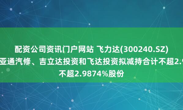 配资公司资讯门户网站 飞力达(300240.SZ)：控股股东亚通汽修、吉立达投资和飞达投资拟减持合计不超2.9874%股份